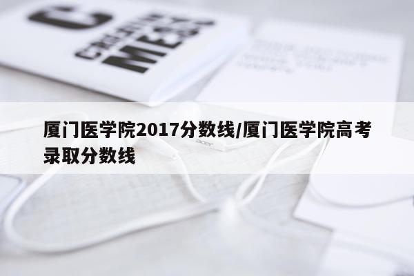 厦门医学院2017分数线/厦门医学院高考录取分数线