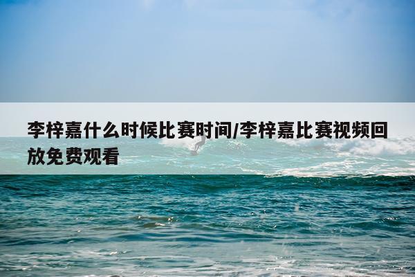 李梓嘉什么时候比赛时间/李梓嘉比赛视频回放免费观看