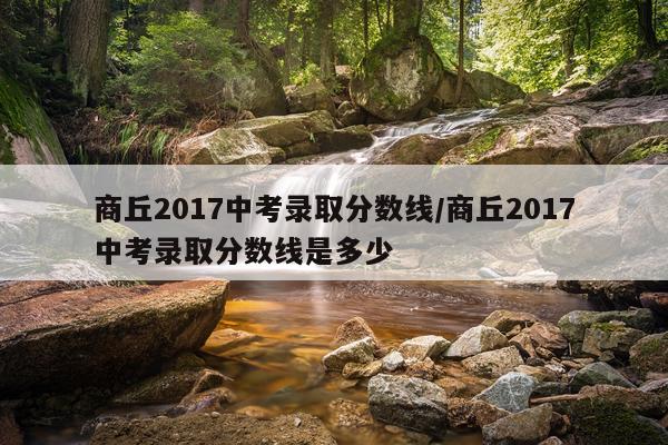 商丘2017中考录取分数线/商丘2017中考录取分数线是多少