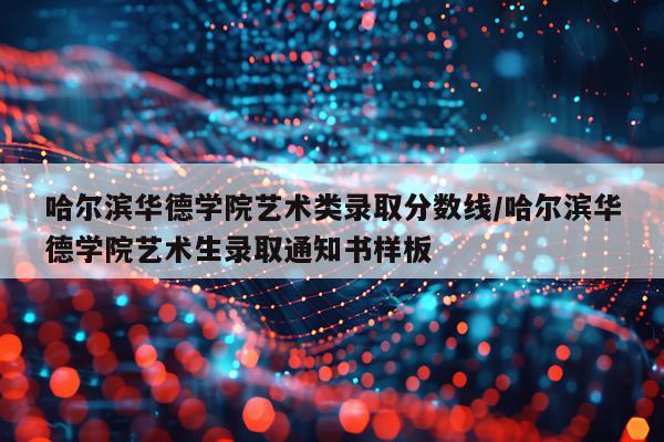 哈尔滨华德学院艺术类录取分数线/哈尔滨华德学院艺术生录取通知书样板