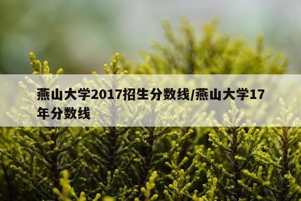 燕山大学2017招生分数线/燕山大学17年分数线