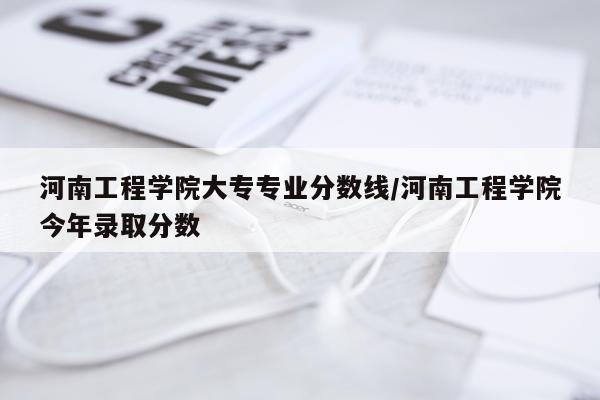 河南工程学院大专专业分数线/河南工程学院今年录取分数