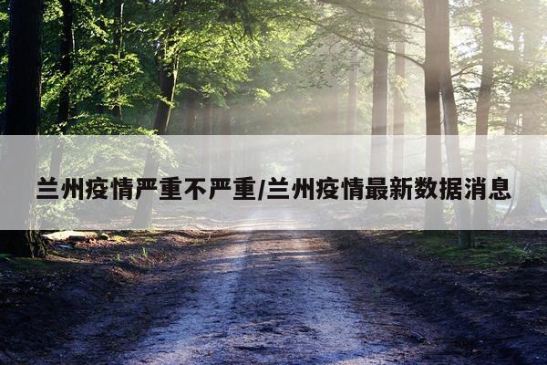 兰州疫情严重不严重/兰州疫情最新数据消息