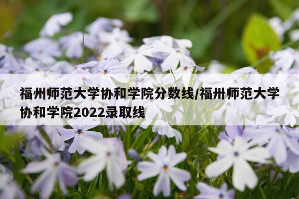 福州师范大学协和学院分数线/福卅师范大学协和学院2022录取线