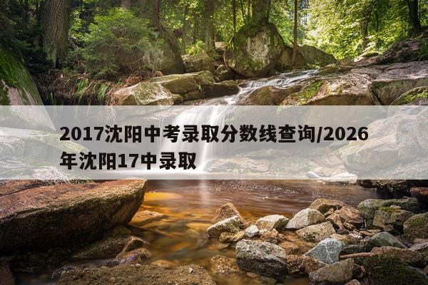 2017沈阳中考录取分数线查询/2026年沈阳17中录取
