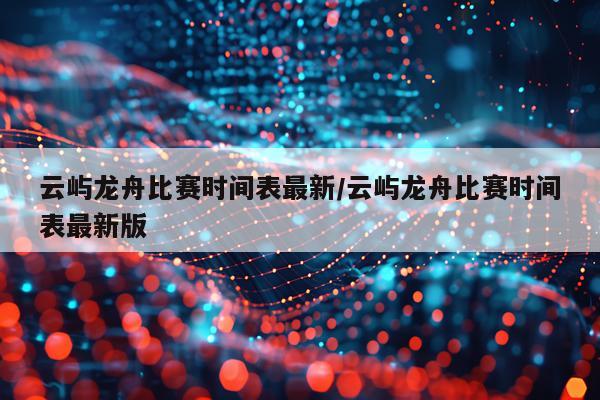 云屿龙舟比赛时间表最新/云屿龙舟比赛时间表最新版