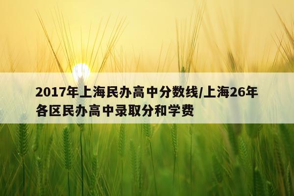 2017年上海民办高中分数线/上海26年各区民办高中录取分和学费