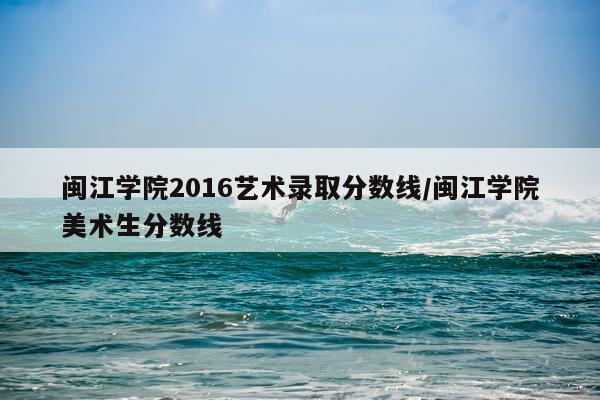闽江学院2016艺术录取分数线/闽江学院美术生分数线