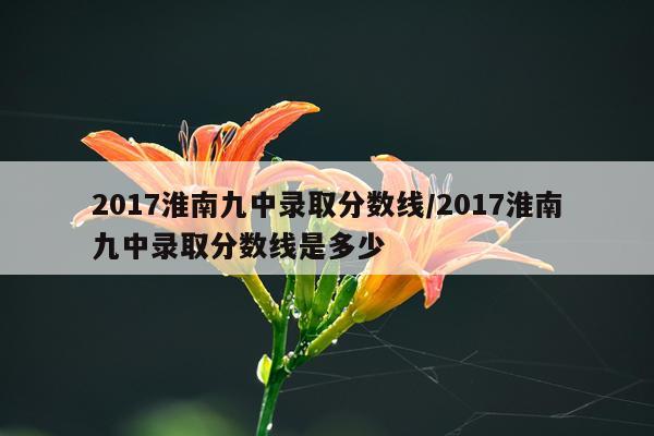 2017淮南九中录取分数线/2017淮南九中录取分数线是多少