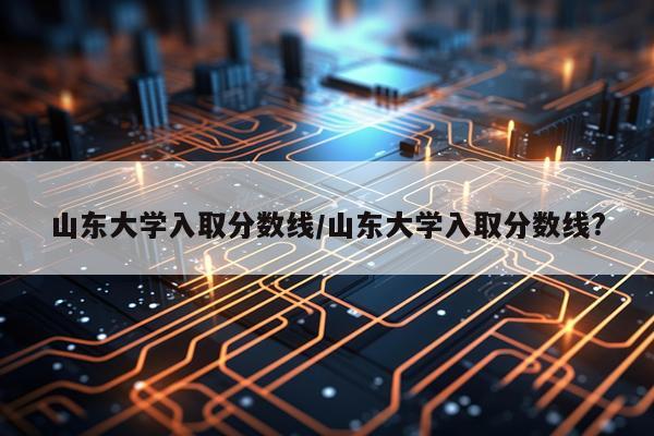山东大学入取分数线/山东大学入取分数线?
