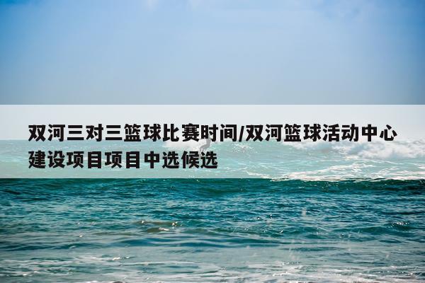 双河三对三篮球比赛时间/双河篮球活动中心建设项目项目中选候选