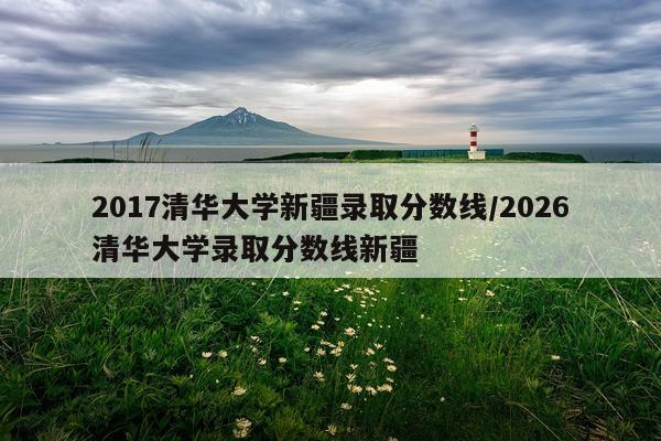 2017清华大学新疆录取分数线/2026清华大学录取分数线新疆