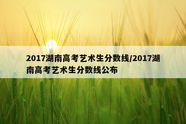 2017湖南高考艺术生分数线/2017湖南高考艺术生分数线公布