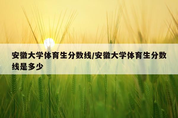 安徽大学体育生分数线/安徽大学体育生分数线是多少