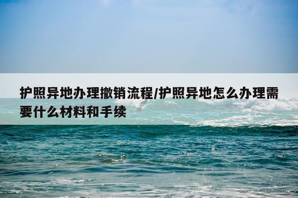 护照异地办理撤销流程/护照异地怎么办理需要什么材料和手续