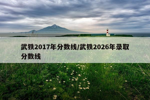 武铁2017年分数线/武铁2026年录取分数线