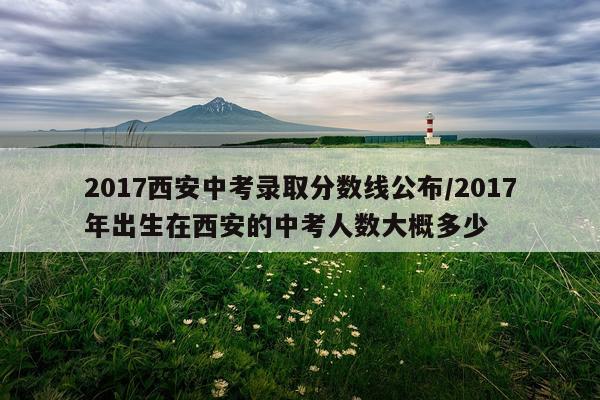2017西安中考录取分数线公布/2017年出生在西安的中考人数大概多少