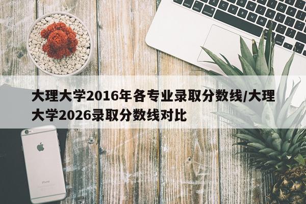 大理大学2016年各专业录取分数线/大理大学2026录取分数线对比