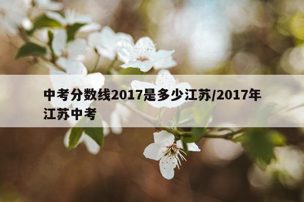 中考分数线2017是多少江苏/2017年江苏中考