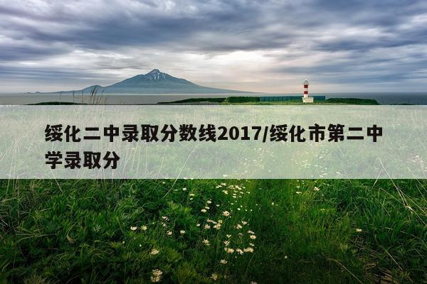 绥化二中录取分数线2017/绥化市第二中学录取分
