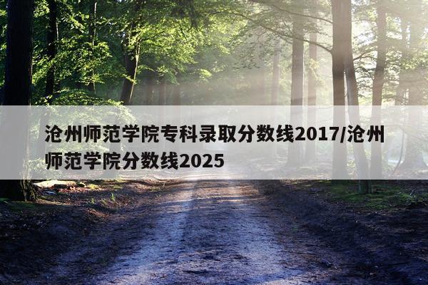 沧州师范学院专科录取分数线2017/沧州师范学院分数线2025