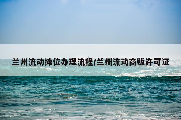 兰州流动摊位办理流程/兰州流动商贩许可证