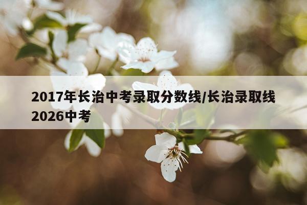 2017年长治中考录取分数线/长治录取线2026中考