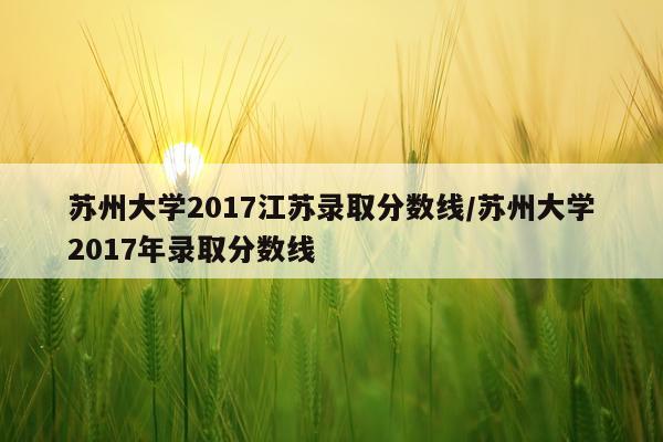 苏州大学2017江苏录取分数线/苏州大学2017年录取分数线