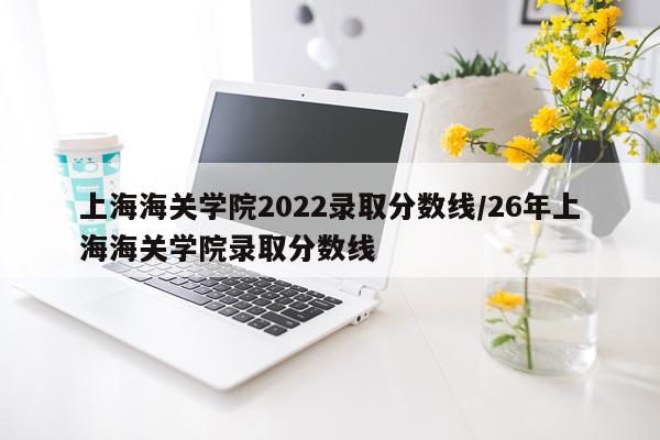 上海海关学院2022录取分数线/26年上海海关学院录取分数线