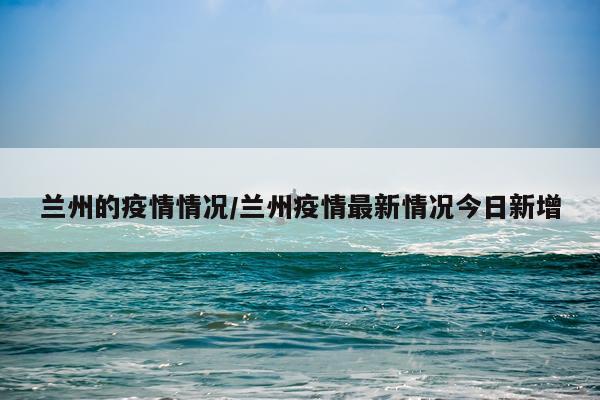 兰州的疫情情况/兰州疫情最新情况今日新增
