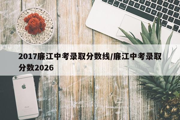 2017廉江中考录取分数线/廉江中考录取分数2026