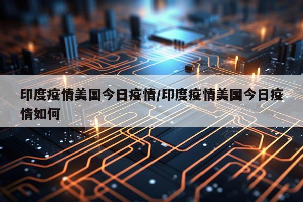 印度疫情美国今日疫情/印度疫情美国今日疫情如何