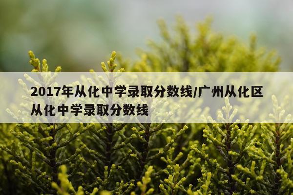 2017年从化中学录取分数线/广州从化区从化中学录取分数线