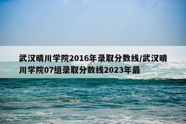 武汉晴川学院2016年录取分数线/武汉晴川学院07组录取分数线2023年最