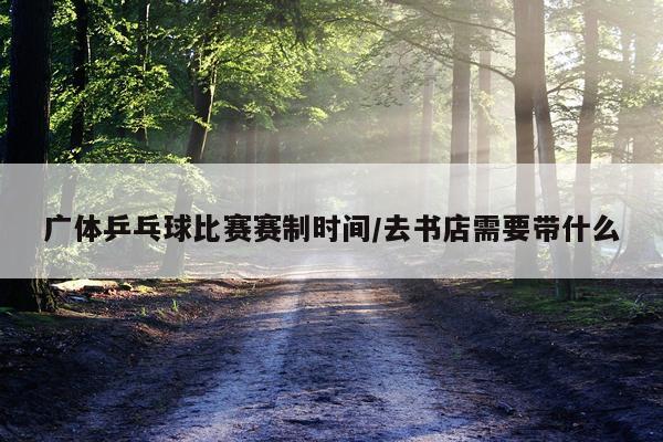 广体乒乓球比赛赛制时间/去书店需要带什么
