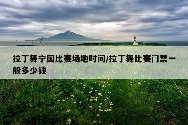拉丁舞宁国比赛场地时间/拉丁舞比赛门票一般多少钱