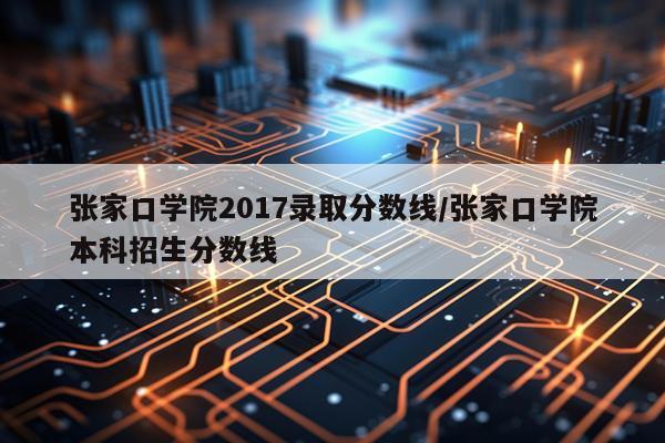 张家口学院2017录取分数线/张家口学院本科招生分数线