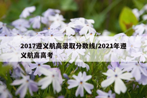 2017遵义航高录取分数线/2021年遵义航高高考