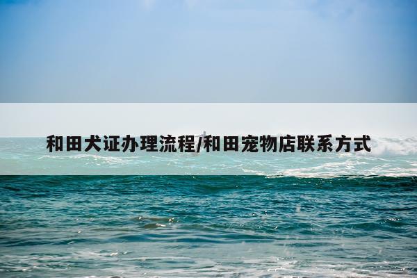 和田犬证办理流程/和田宠物店联系方式