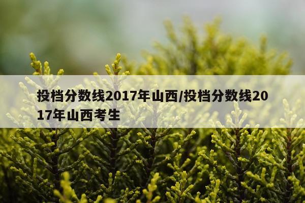投档分数线2017年山西/投档分数线2017年山西考生