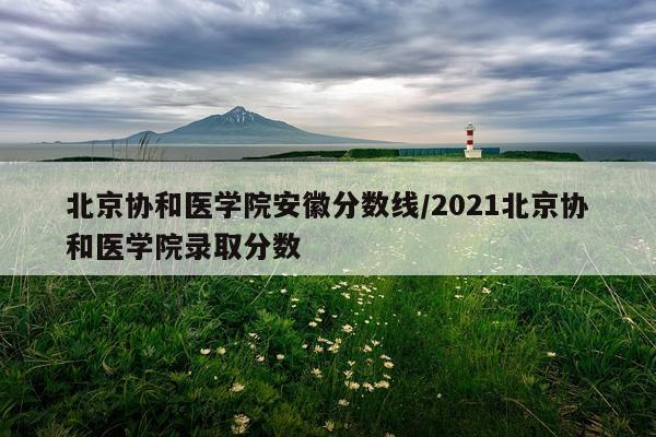 北京协和医学院安徽分数线/2021北京协和医学院录取分数