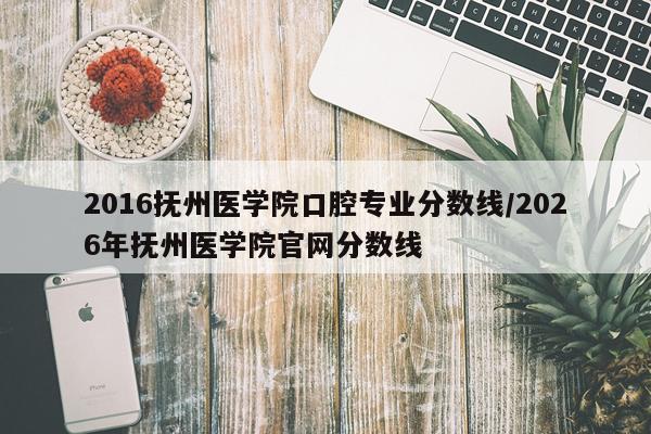 2016抚州医学院口腔专业分数线/2026年抚州医学院官网分数线