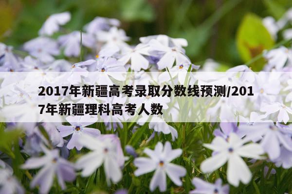 2017年新疆高考录取分数线预测/2017年新疆理科高考人数