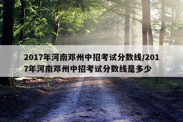 2017年河南邓州中招考试分数线/2017年河南邓州中招考试分数线是多少