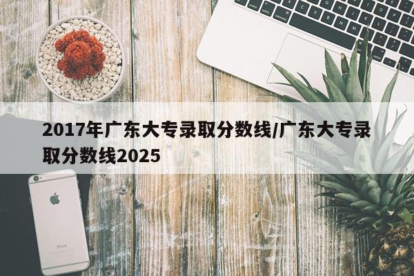 2017年广东大专录取分数线/广东大专录取分数线2025
