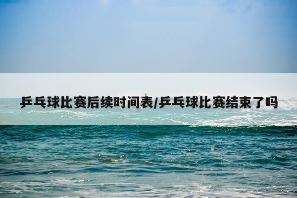 乒乓球比赛后续时间表/乒乓球比赛结束了吗
