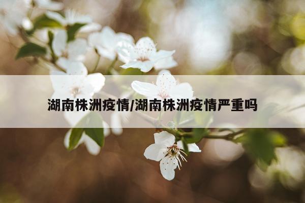 湖南株洲疫情/湖南株洲疫情严重吗