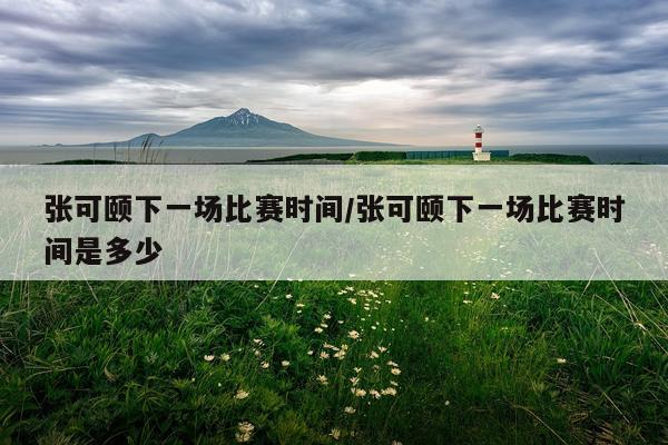 张可颐下一场比赛时间/张可颐下一场比赛时间是多少