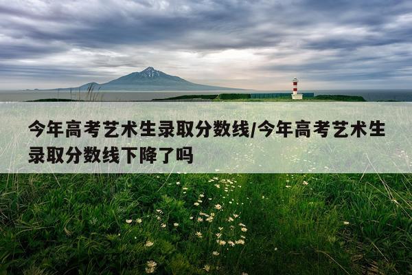 今年高考艺术生录取分数线/今年高考艺术生录取分数线下降了吗