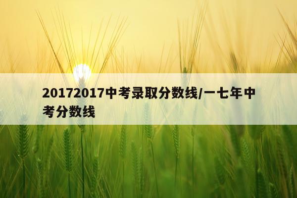 20172017中考录取分数线/一七年中考分数线